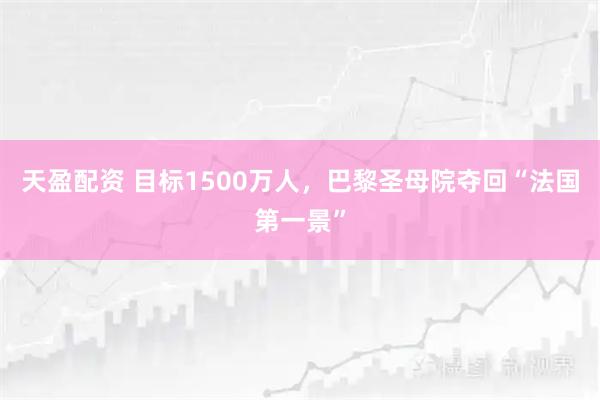 天盈配资 目标1500万人，巴黎圣母院夺回“法国第一景”