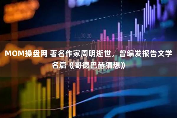 MOM操盘网 著名作家周明逝世，曾编发报告文学名篇《哥德巴赫猜想》