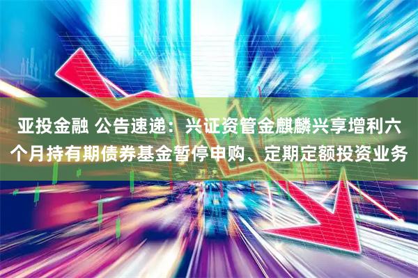 亚投金融 公告速递：兴证资管金麒麟兴享增利六个月持有期债券基金暂停申购、定期定额投资业务