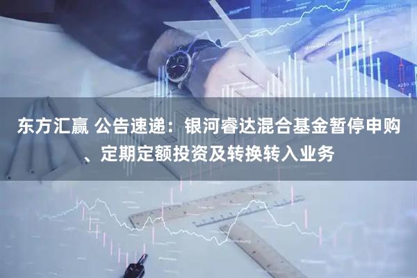 东方汇赢 公告速递：银河睿达混合基金暂停申购、定期定额投资及转换转入业务