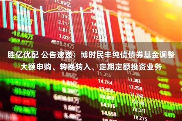胜亿优配 公告速递：博时民丰纯债债券基金调整大额申购、转换转入、定期定额投资业务