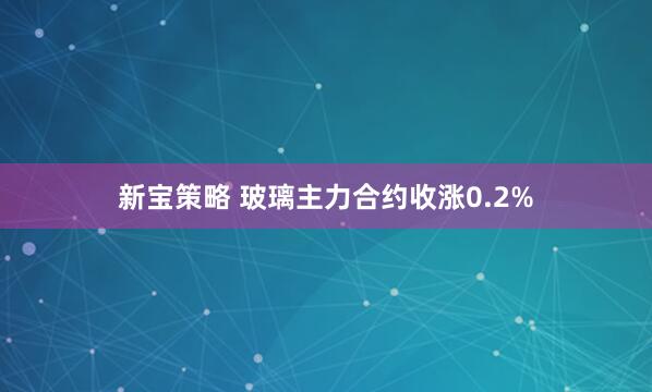 新宝策略 玻璃主力合约收涨0.2%
