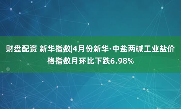 财盘配资 新华指数|4月份新华·中盐两碱工业盐价格指数月环比下跌6.98%