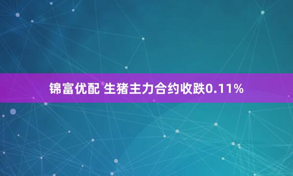 锦富优配 生猪主力合约收跌0.11%