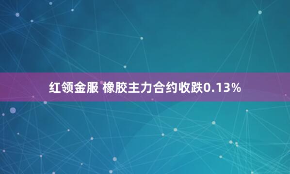红领金服 橡胶主力合约收跌0.13%
