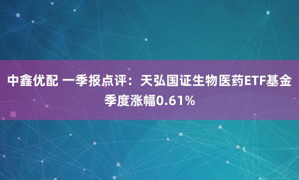 中鑫优配 一季报点评：天弘国证生物医药ETF基金季度涨幅0.61%