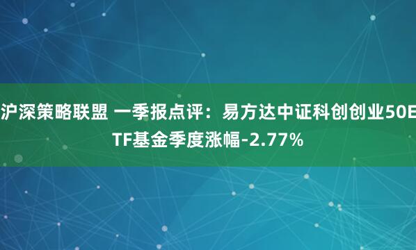 沪深策略联盟 一季报点评：易方达中证科创创业50ETF基金季度涨幅-2.77%