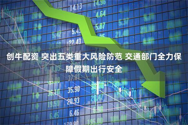 创牛配资 突出五类重大风险防范 交通部门全力保障假期出行安全