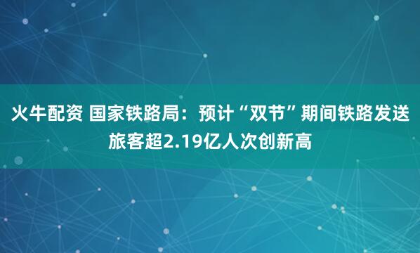 火牛配资 国家铁路局：预计“双节”期间铁路发送旅客超2.19亿人次创新高