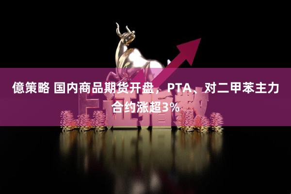 億策略 国内商品期货开盘，PTA、对二甲苯主力合约涨超3%