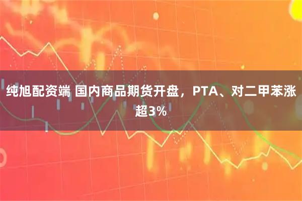 纯旭配资端 国内商品期货开盘，PTA、对二甲苯涨超3%