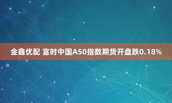 金鑫优配 富时中国A50指数期货开盘跌0.18%