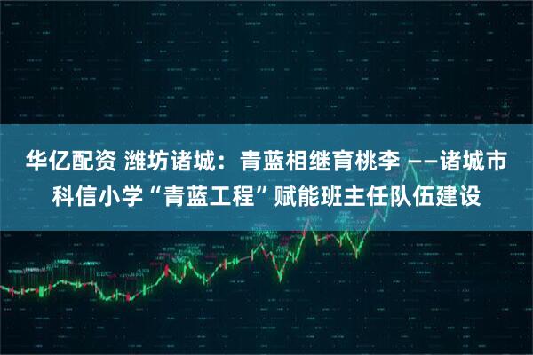 华亿配资 潍坊诸城：青蓝相继育桃李 ——诸城市科信小学“青蓝工程”赋能班主任队伍建设