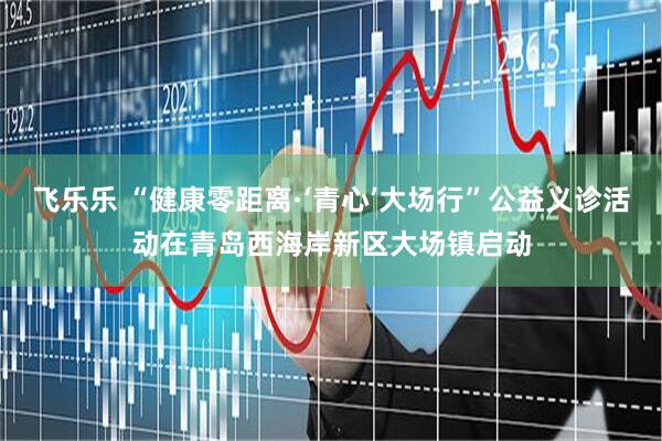 飞乐乐 “健康零距离·‘青心’大场行”公益义诊活动在青岛西海岸新区大场镇启动