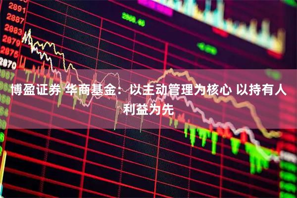 博盈证券 华商基金：以主动管理为核心 以持有人利益为先