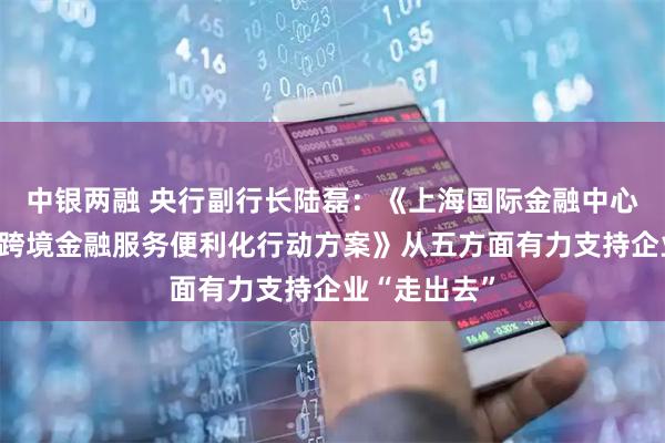 中银两融 央行副行长陆磊：《上海国际金融中心进一步提升跨境金融服务便利化行动方案》从五方面有力支持企业“走出去”