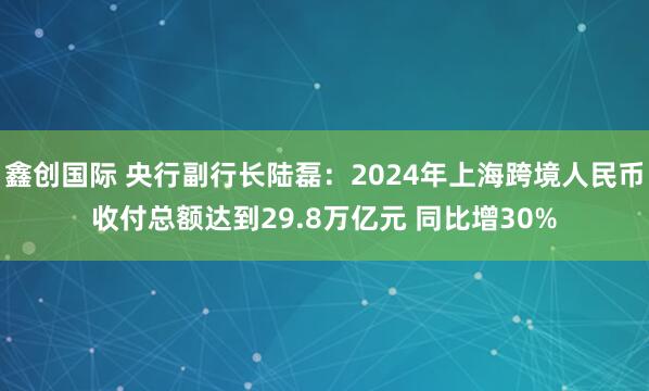 鑫创国际 央行副行长陆磊：2024年上海跨境人民币收付总额达到29.8万亿元 同比增30%