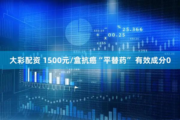 大彩配资 1500元/盒抗癌“平替药” 有效成分0