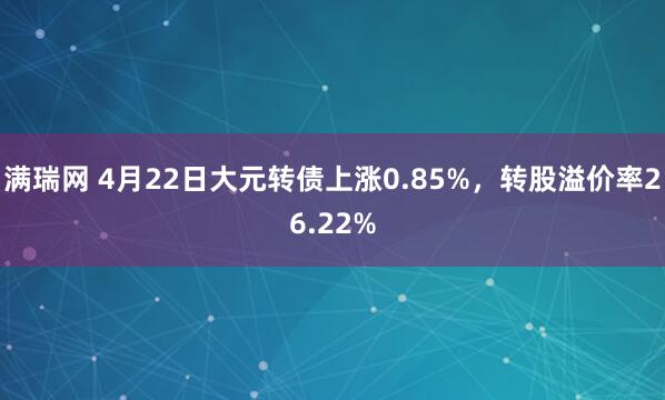 满瑞网 4月22日大元转债上涨0.85%，转股溢价率26.22%