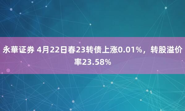 永華证券 4月22日春23转债上涨0.01%，转股溢价率23.58%