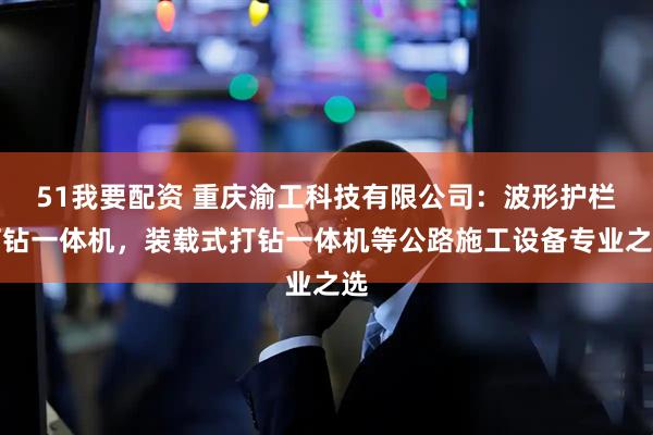 51我要配资 重庆渝工科技有限公司：波形护栏打钻一体机，装载式打钻一体机等公路施工设备专业之选