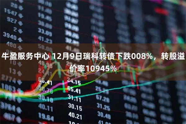 牛盈服务中心 12月9日瑞科转债下跌008%，转股溢价率10945%