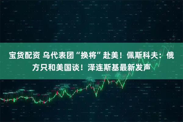 宝货配资 乌代表团“换将”赴美！佩斯科夫：俄方只和美国谈！泽连斯基最新发声