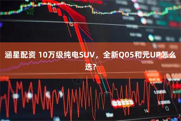 涵星配资 10万级纯电SUV，全新Q05和元UP怎么选?