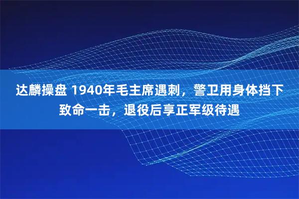 达麟操盘 1940年毛主席遇刺，警卫用身体挡下致命一击，退役后享正军级待遇