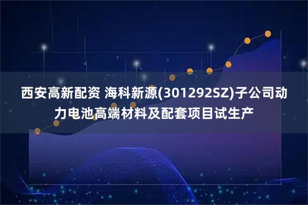 西安高新配资 海科新源(301292SZ)子公司动力电池高端材料及配套项目试生产