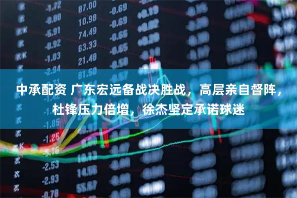 中承配资 广东宏远备战决胜战，高层亲自督阵，杜锋压力倍增，徐杰坚定承诺球迷