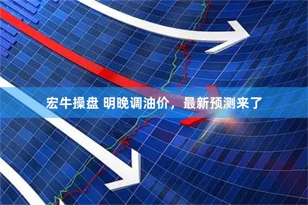 宏牛操盘 明晚调油价，最新预测来了