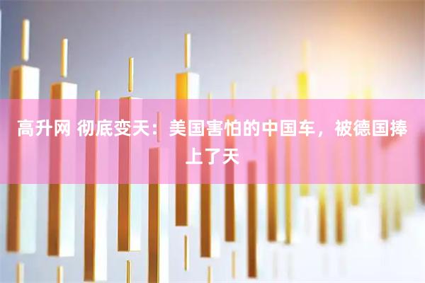 高升网 彻底变天：美国害怕的中国车，被德国捧上了天