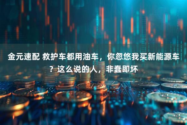 金元速配 救护车都用油车，你忽悠我买新能源车？这么说的人，非蠢即坏